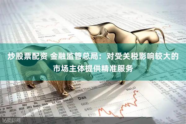 炒股票配资 金融监管总局：对受关税影响较大的市场主体提供精准服务