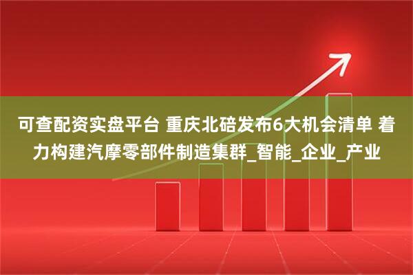 可查配资实盘平台 重庆北碚发布6大机会清单 着力构建汽摩零部件制造集群_智能_企业_产业