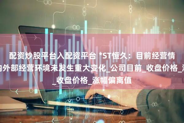 配资炒股平台入配资平台 *ST恒久：目前经营情况正常，内外部经营环境未发生重大变化_公司目前_收盘价格_涨幅偏离值