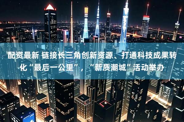 配资最新 链接长三角创新资源、打通科技成果转化“最后一公里”，“新质潮城”活动举办