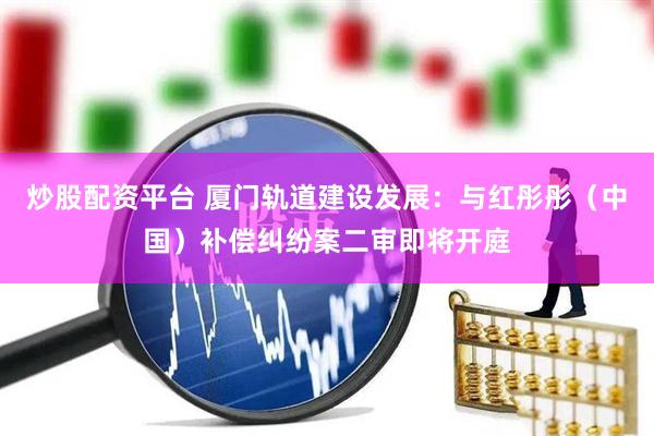 炒股配资平台 厦门轨道建设发展：与红彤彤（中国）补偿纠纷案二审即将开庭