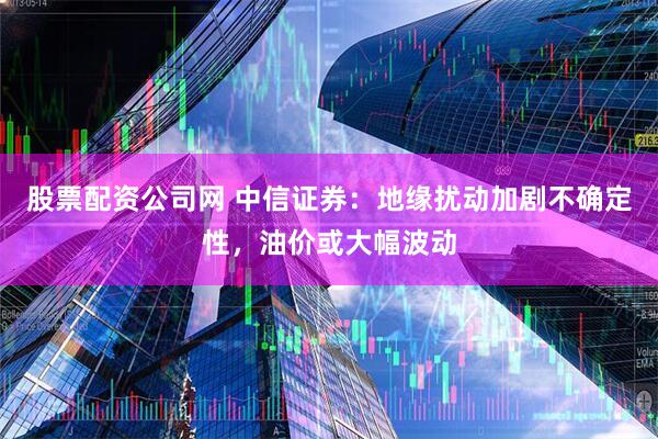 股票配资公司网 中信证券：地缘扰动加剧不确定性，油价或大幅波动