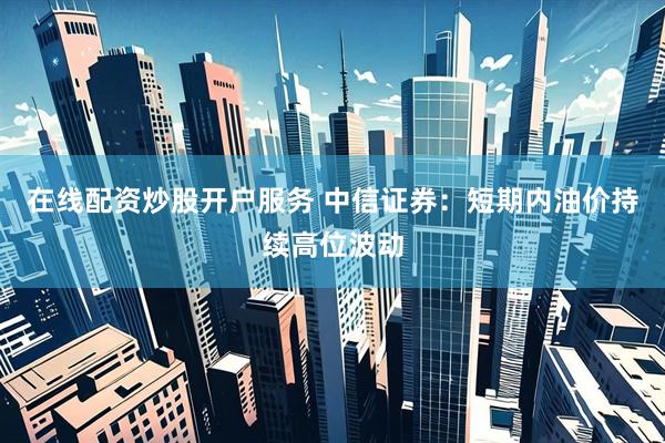 在线配资炒股开户服务 中信证券：短期内油价持续高位波动