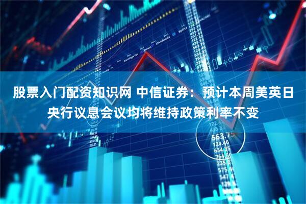 股票入门配资知识网 中信证券：预计本周美英日央行议息会议均将维持政策利率不变