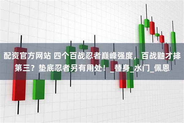 配资官方网站 四个百战忍者巅峰强度，百战鼬才排第三？垫底忍者另有用处！_替身_水门_佩恩