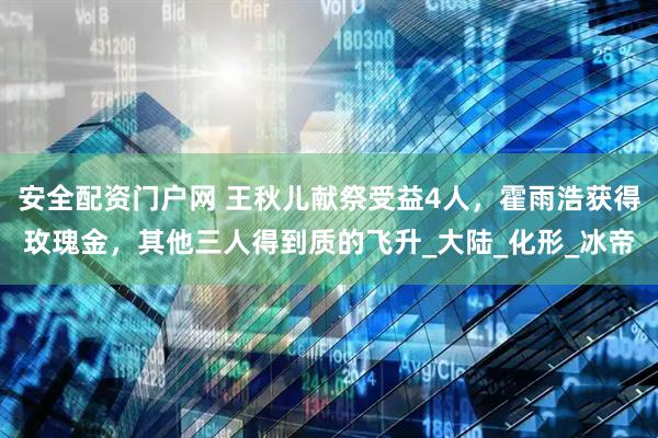 安全配资门户网 王秋儿献祭受益4人，霍雨浩获得玫瑰金，其他三人得到质的飞升_大陆_化形_冰帝