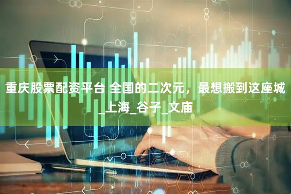 重庆股票配资平台 全国的二次元，最想搬到这座城_上海_谷子_文庙
