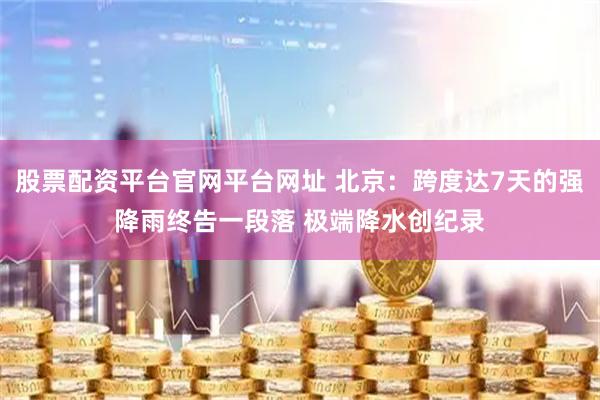 股票配资平台官网平台网址 北京：跨度达7天的强降雨终告一段落 极端降水创纪录