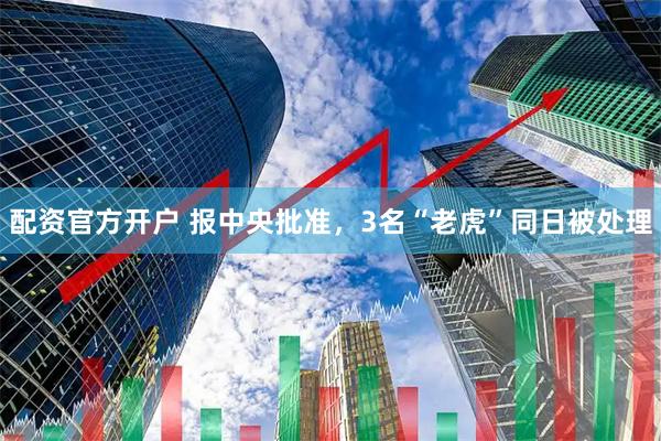 配资官方开户 报中央批准，3名“老虎”同日被处理