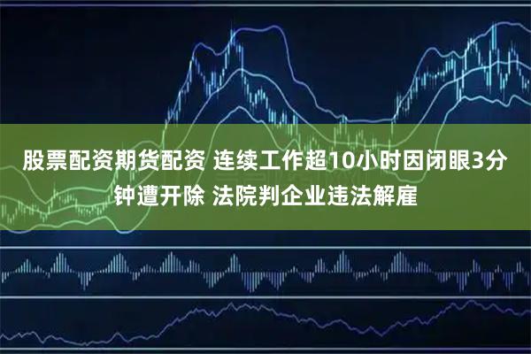 股票配资期货配资 连续工作超10小时因闭眼3分钟遭开除 法院判企业违法解雇