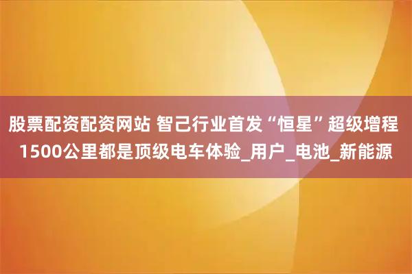 股票配资配资网站 智己行业首发“恒星”超级增程 1500公里都是顶级电车体验_用户_电池_新能源