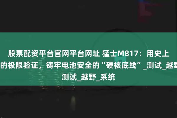 股票配资平台官网平台网址 猛士M817：用史上最严苛的极限验证，铸牢电池安全的“硬核底线”_测试_越野_系统