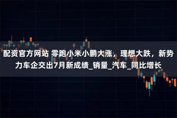 配资官方网站 零跑小米小鹏大涨，理想大跌，新势力车企交出7月新成绩_销量_汽车_同比增长