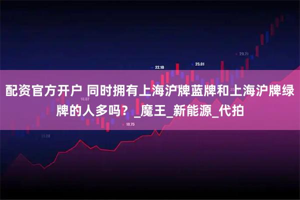 配资官方开户 同时拥有上海沪牌蓝牌和上海沪牌绿牌的人多吗？_魔王_新能源_代拍