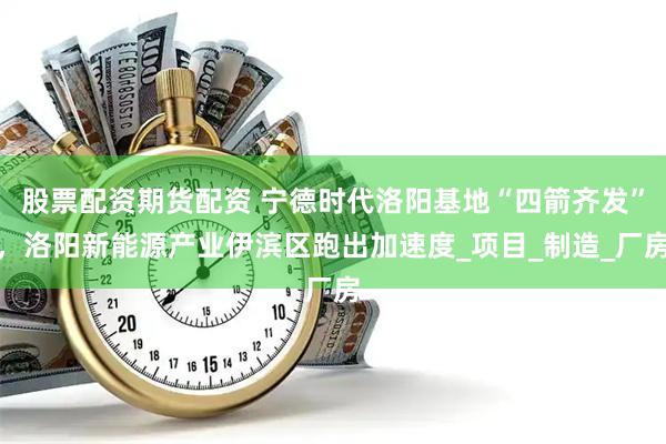 股票配资期货配资 宁德时代洛阳基地“四箭齐发”，洛阳新能源产业伊滨区跑出加速度_项目_制造_厂房