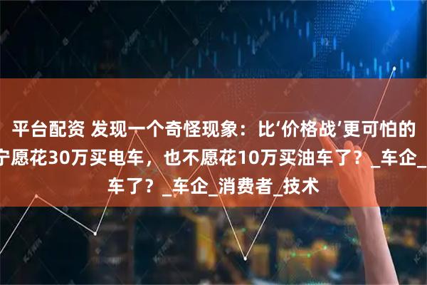 平台配资 发现一个奇怪现象：比‘价格战’更可怕的是，很多人宁愿花30万买电车，也不愿花10万买油车了？_车企_消费者_技术