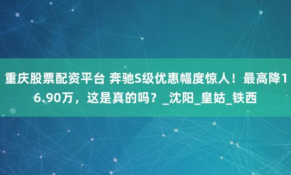 重庆股票配资平台 奔驰S级优惠幅度惊人！最高降16.90万，这是真的吗？_沈阳_皇姑_铁西
