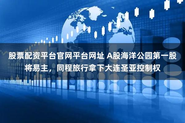 股票配资平台官网平台网址 A股海洋公园第一股将易主，同程旅行拿下大连圣亚控制权
