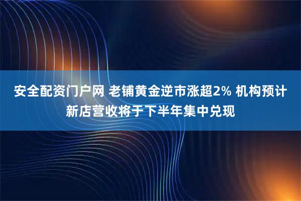 安全配资门户网 老铺黄金逆市涨超2% 机构预计新店营收将于下半年集中兑现
