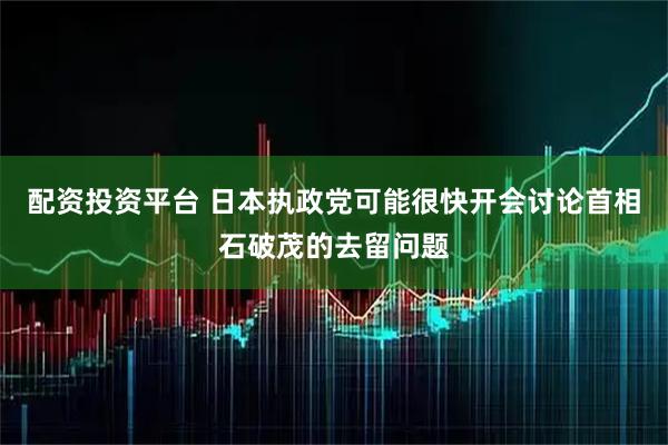 配资投资平台 日本执政党可能很快开会讨论首相石破茂的去留问题