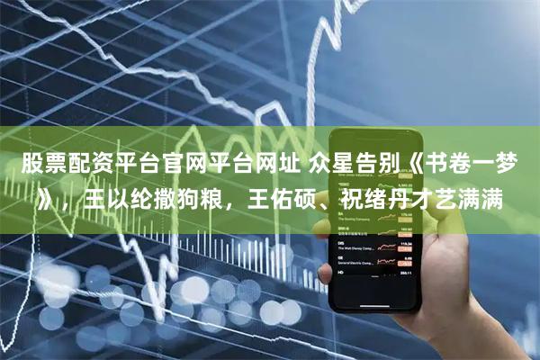 股票配资平台官网平台网址 众星告别《书卷一梦》，王以纶撒狗粮，王佑硕、祝绪丹才艺满满