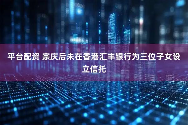 平台配资 宗庆后未在香港汇丰银行为三位子女设立信托