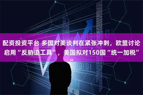 配资投资平台 多国对美谈判在紧张冲刺，欧盟讨论启用“反胁迫工具”，美国拟对150国“统一加税”