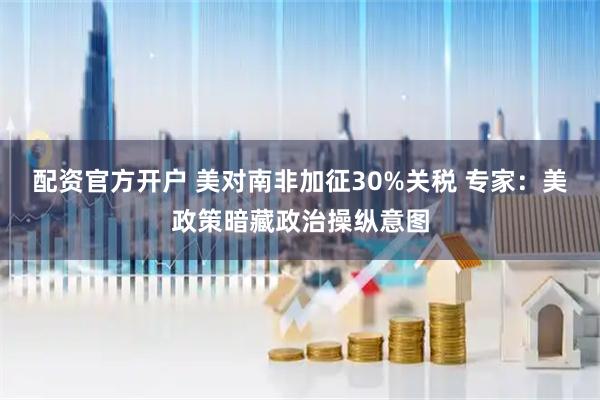 配资官方开户 美对南非加征30%关税 专家：美政策暗藏政治操纵意图
