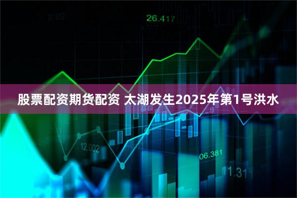 股票配资期货配资 太湖发生2025年第1号洪水