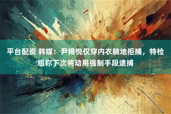 平台配资 韩媒：尹锡悦仅穿内衣躺地拒捕，特检组称下次将动用强制手段逮捕