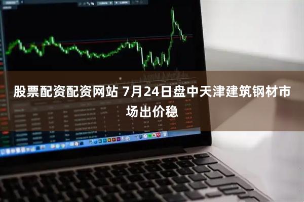 股票配资配资网站 7月24日盘中天津建筑钢材市场出价稳