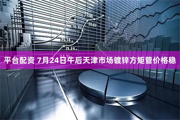 平台配资 7月24日午后天津市场镀锌方矩管价格稳