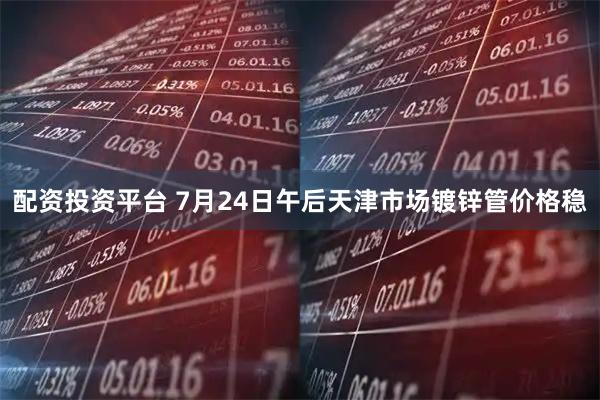 配资投资平台 7月24日午后天津市场镀锌管价格稳