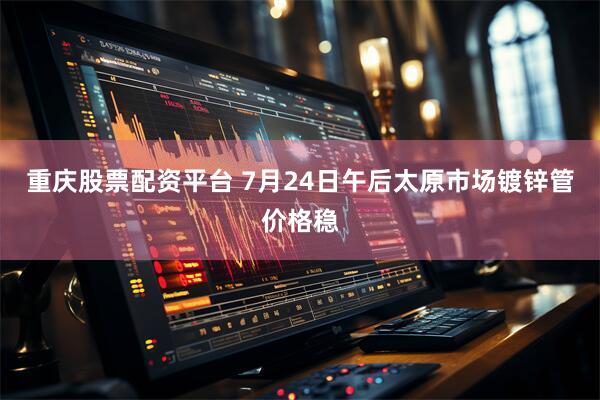 重庆股票配资平台 7月24日午后太原市场镀锌管价格稳