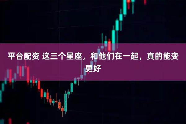 平台配资 这三个星座，和他们在一起，真的能变更好