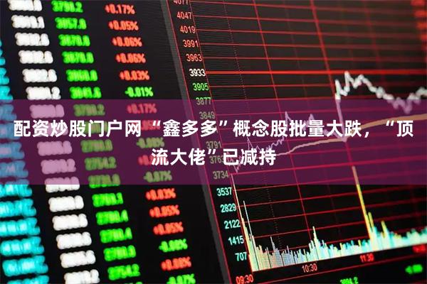 配资炒股门户网 “鑫多多”概念股批量大跌，“顶流大佬”已减持