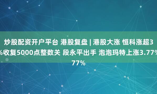 炒股配资开户平台 港股复盘 | 港股大涨 恒科涨超3%收复5000点整数关 段永平出手 泡泡玛特上涨3.77%
