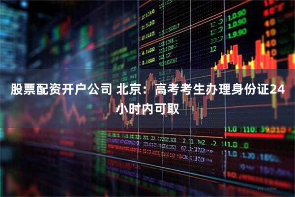 股票配资开户公司 北京：高考考生办理身份证24小时内可取