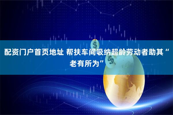 配资门户首页地址 帮扶车间吸纳超龄劳动者助其“老有所为”