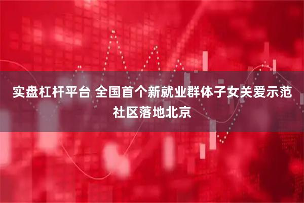 实盘杠杆平台 全国首个新就业群体子女关爱示范社区落地北京