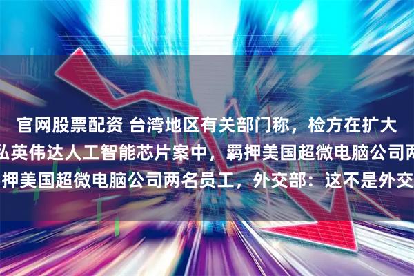 官网股票配资 台湾地区有关部门称，检方在扩大调查涉嫌向中国大陆走私英伟达人工智能芯片案中，羁押美国超微电脑公司两名员工，外交部：这不是外交问题